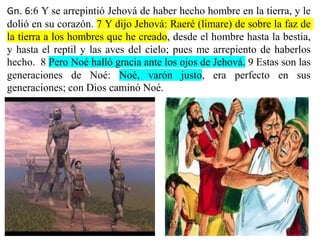 Gn. 6:6 Y se arrepintió Jehová de haber hecho hombre en la tierra, y le
dolió en su corazón. 7 Y dijo Jehová: Raeré (limare) de sobre la faz de
la tierra a los hombres que he creado, desde el hombre hasta la bestia,
y hasta el reptil y las aves del cielo; pues me arrepiento de haberlos
hecho. 8 Pero Noé halló gracia ante los ojos de Jehová. 9 Estas son las
generaciones de Noé: Noé, varón justo, era perfecto en sus
generaciones; con Dios caminó Noé.
 