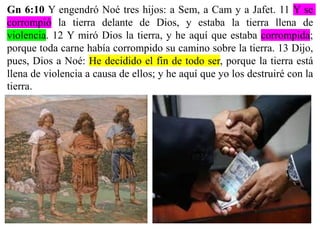 Gn 6:10 Y engendró Noé tres hijos: a Sem, a Cam y a Jafet. 11 Y se
corrompió la tierra delante de Dios, y estaba la tierra llena de
violencia. 12 Y miró Dios la tierra, y he aquí que estaba corrompida;
porque toda carne había corrompido su camino sobre la tierra. 13 Dijo,
pues, Dios a Noé: He decidido el fin de todo ser, porque la tierra está
llena de violencia a causa de ellos; y he aquí que yo los destruiré con la
tierra.
 