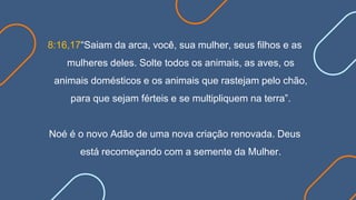 8:16,17“Saiam da arca, você, sua mulher, seus filhos e as
mulheres deles. Solte todos os animais, as aves, os
animais domésticos e os animais que rastejam pelo chão,
para que sejam férteis e se multipliquem na terra”.
Noé é o novo Adão de uma nova criação renovada. Deus
está recomeçando com a semente da Mulher.
 
