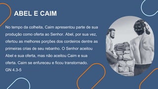 ABEL E CAIM
No tempo da colheita, Caim apresentou parte de sua
produção como oferta ao Senhor. Abel, por sua vez,
ofertou as melhores porções dos cordeiros dentre as
primeiras crias de seu rebanho. O Senhor aceitou
Abel e sua oferta, mas não aceitou Caim e sua
oferta. Caim se enfureceu e ficou transtornado.
GN 4.3-5
 