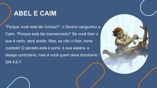 ABEL E CAIM
“Porque você está tão furioso?”, o Senhor perguntou a
Caim. “Porque está tão transtornado? Se você fizer o
que é certo, será aceito. Mas, se não o fizer, tome
cuidado! O pecado está à porta, à sua espera, e
deseja controlá-lo, mas é você quem deve dominá-lo.”
GN 4.6-7
 