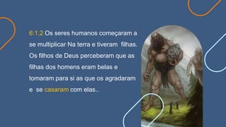 6:1,2 Os seres humanos começaram a
se multiplicar Na terra e tiveram filhas.
Os filhos de Deus perceberam que as
filhas dos homens eram belas e
tomaram para si as que os agradaram
e se casaram com elas..
 
