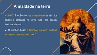 A maldade na terra
● 6:6,7 E o Senhor se arrependeu de tê- los
criado e colocado na terra. Isso lhe causou
imensa tristeza.
● O Senhor disse: “Eliminarei da face da terra
esta raça humana que criei.”
 