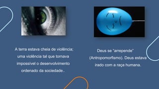 A terra estava cheia de violência;
uma violência tal que tornava
impossível o desenvolvimento
ordenado da sociedade.
Deus se “arrepende”
(Antropomorfismo). Deus estava
irado com a raça humana.
 