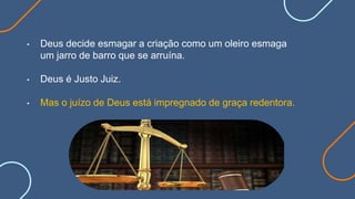 • Deus decide esmagar a criação como um oleiro esmaga
um jarro de barro que se arruína.
• Deus é Justo Juiz.
• Mas o juízo de Deus está impregnado de graça redentora.
 