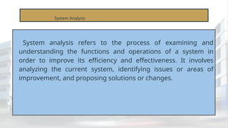 System Analysis
System analysis refers to the process of examining and
understanding the functions and operations of a system in
order to improve its efficiency and effectiveness. It involves
analyzing the current system, identifying issues or areas of
improvement, and proposing solutions or changes.
 