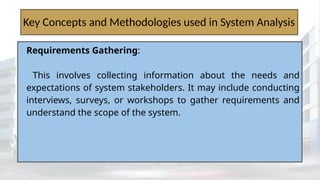 Key Concepts and Methodologies used in System Analysis
Requirements Gathering:
This involves collecting information about the needs and
expectations of system stakeholders. It may include conducting
interviews, surveys, or workshops to gather requirements and
understand the scope of the system.
 