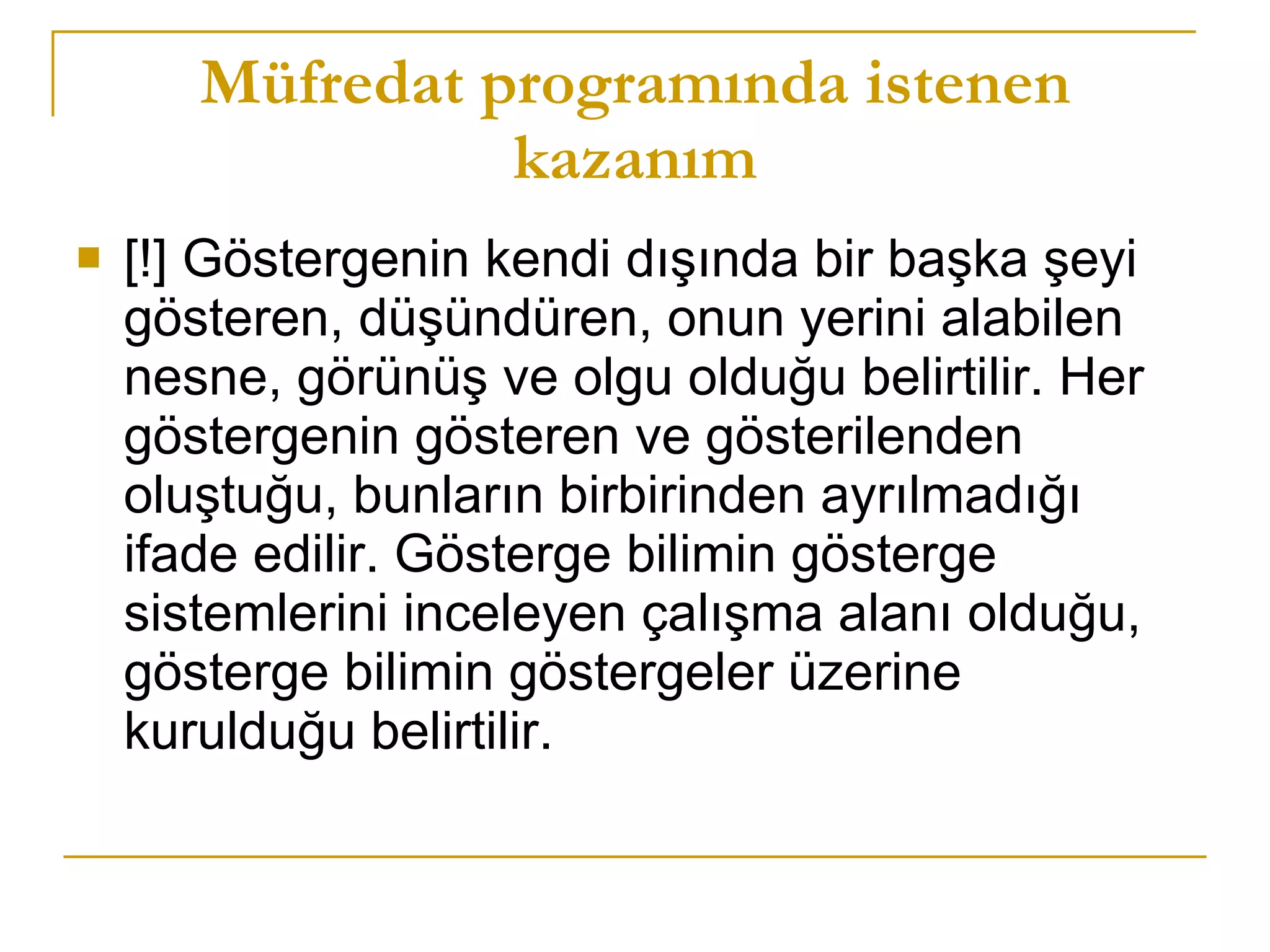 Müfredat programında istenen kazanım [!] Göstergenin kendi dışında bir başka şeyi gösteren, düşündüren, onun yerini alabilen nesne, görünüş ve olgu olduğu belirtilir. Her göstergenin gösteren ve gösterilenden oluştuğu, bunların birbirinden ayrılmadığı ifade edilir. Gösterge bilimin gösterge sistemlerini inceleyen çalışma alanı olduğu, gösterge bilimin göstergeler üzerine kurulduğu belirtilir.  