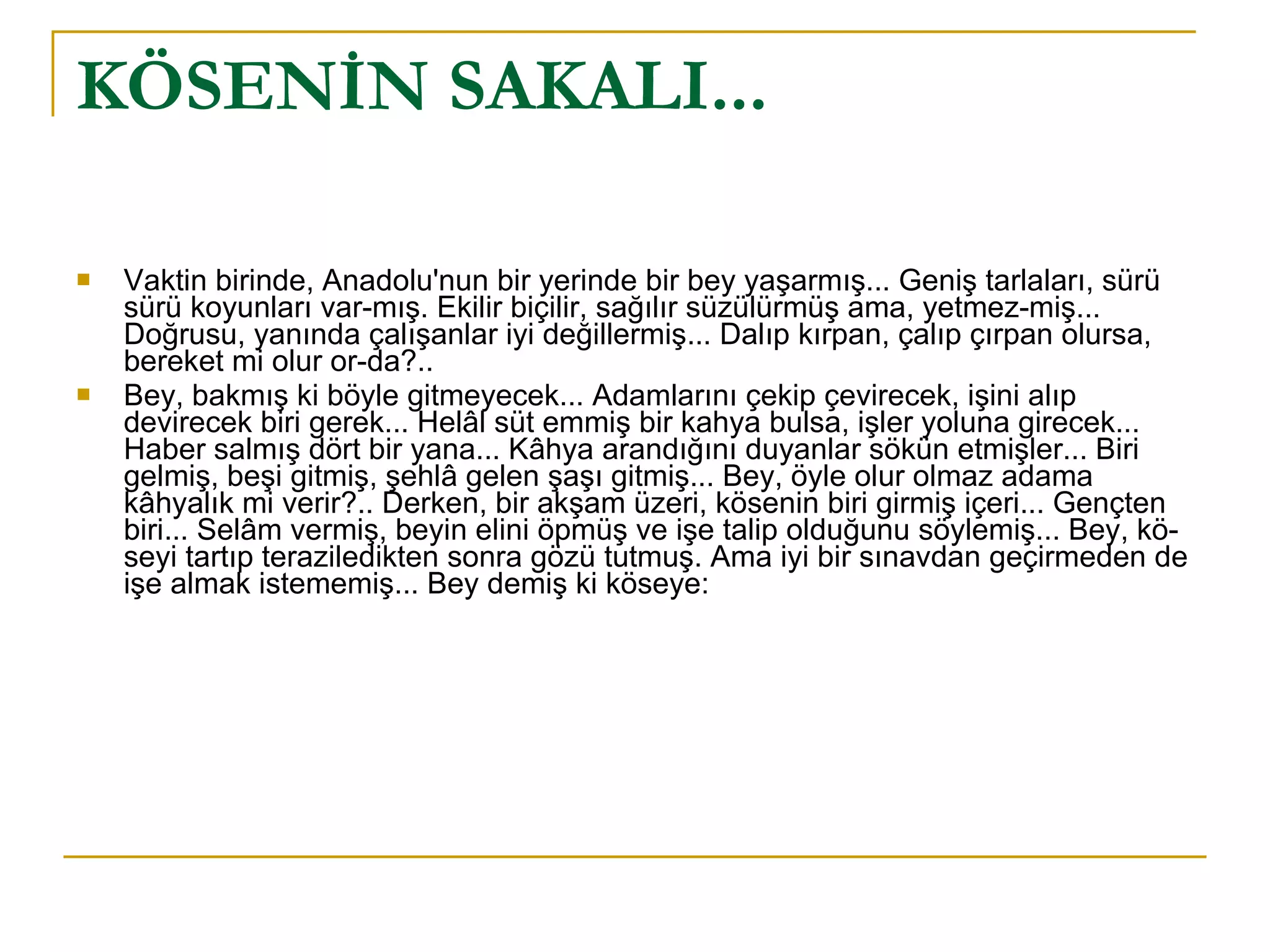 KÖSENİN SAKALI... Vaktin birinde, Anadolu'nun bir yerinde bir bey yaşarmış... Geniş tarlaları, sürü sürü koyunları var­mış. Ekilir biçilir, sağılır süzülürmüş ama, yetmez­miş... Doğrusu, yanında çalışanlar iyi değillermiş... Dalıp kırpan, çalıp çırpan olursa, bereket mi olur or­da?.. Bey, bakmış ki böyle gitmeyecek... Adamlarını çekip çevirecek, işini alıp devirecek biri gerek... Helâl süt emmiş bir kahya bulsa, işler yoluna girecek... Haber salmış dört bir yana... Kâhya arandığını duyanlar sökün etmişler... Biri gelmiş, beşi gitmiş, şehlâ gelen şaşı gitmiş... Bey, öyle olur olmaz adama kâhyalık mi verir?.. Derken, bir akşam üzeri, kösenin biri girmiş içeri... Gençten biri... Selâm vermiş, beyin elini öpmüş ve işe talip olduğunu söylemiş... Bey, kö­seyi tartıp teraziledikten sonra gözü tutmuş. Ama iyi bir sınavdan geçirmeden de işe almak istememiş... Bey demiş ki köseye: 