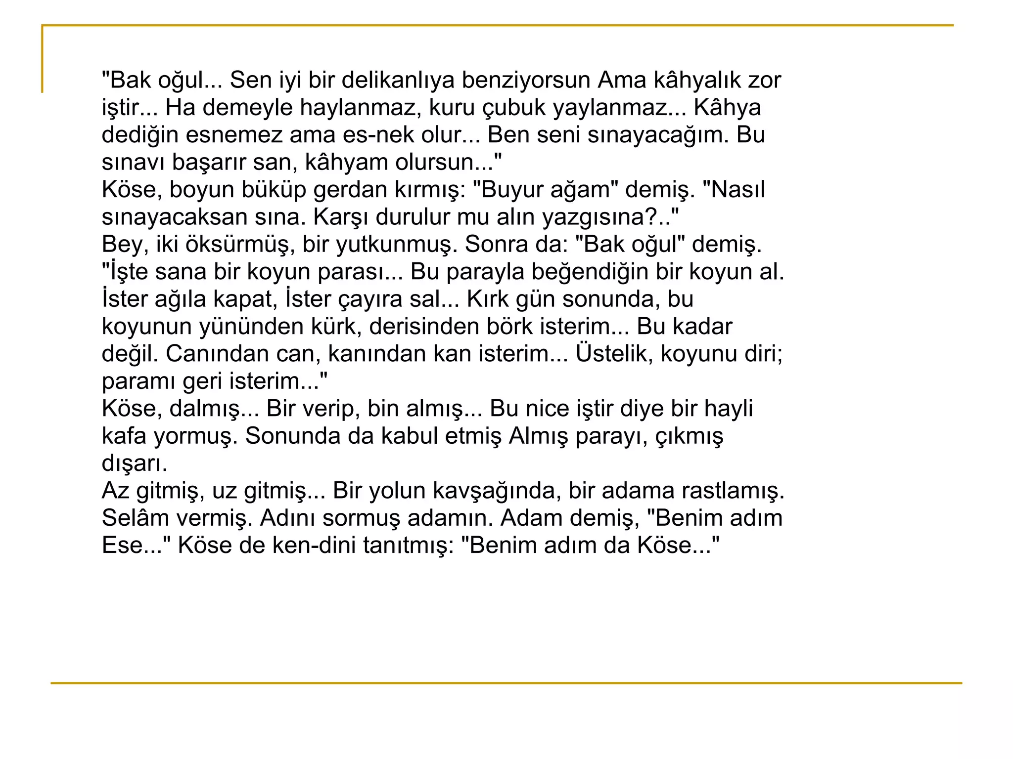 "Bak oğul... Sen iyi bir delikanlıya benziyorsun Ama kâhyalık zor iştir... Ha demeyle haylanmaz, kuru çubuk yaylanmaz... Kâhya dediğin esnemez ama es­nek olur... Ben seni sınayacağım. Bu sınavı başarır san, kâhyam olursun..." Köse, boyun büküp gerdan kırmış: "Buyur ağam" demiş. "Nasıl sınayacaksan sına. Karşı durulur mu alın yazgısına?.." Bey, iki öksürmüş, bir yutkunmuş. Sonra da: "Bak oğul" demiş. "İşte sana bir koyun parası... Bu parayla beğendiğin bir koyun al. İster ağıla kapat, İster çayıra sal... Kırk gün sonunda, bu koyunun yününden kürk, derisinden börk isterim... Bu kadar değil. Canından can, kanından kan isterim... Üstelik, koyunu diri; paramı geri isterim..." Köse, dalmış... Bir verip, bin almış... Bu nice iştir diye bir hayli  kafa yormuş. Sonunda da kabul etmiş Almış parayı, çıkmış dışarı. Az gitmiş, uz gitmiş... Bir yolun kavşağında, bir adama rastlamış. Selâm vermiş. Adını sormuş adamın. Adam demiş, "Benim adım Ese..." Köse de ken­dini tanıtmış: "Benim adım da Köse..." 