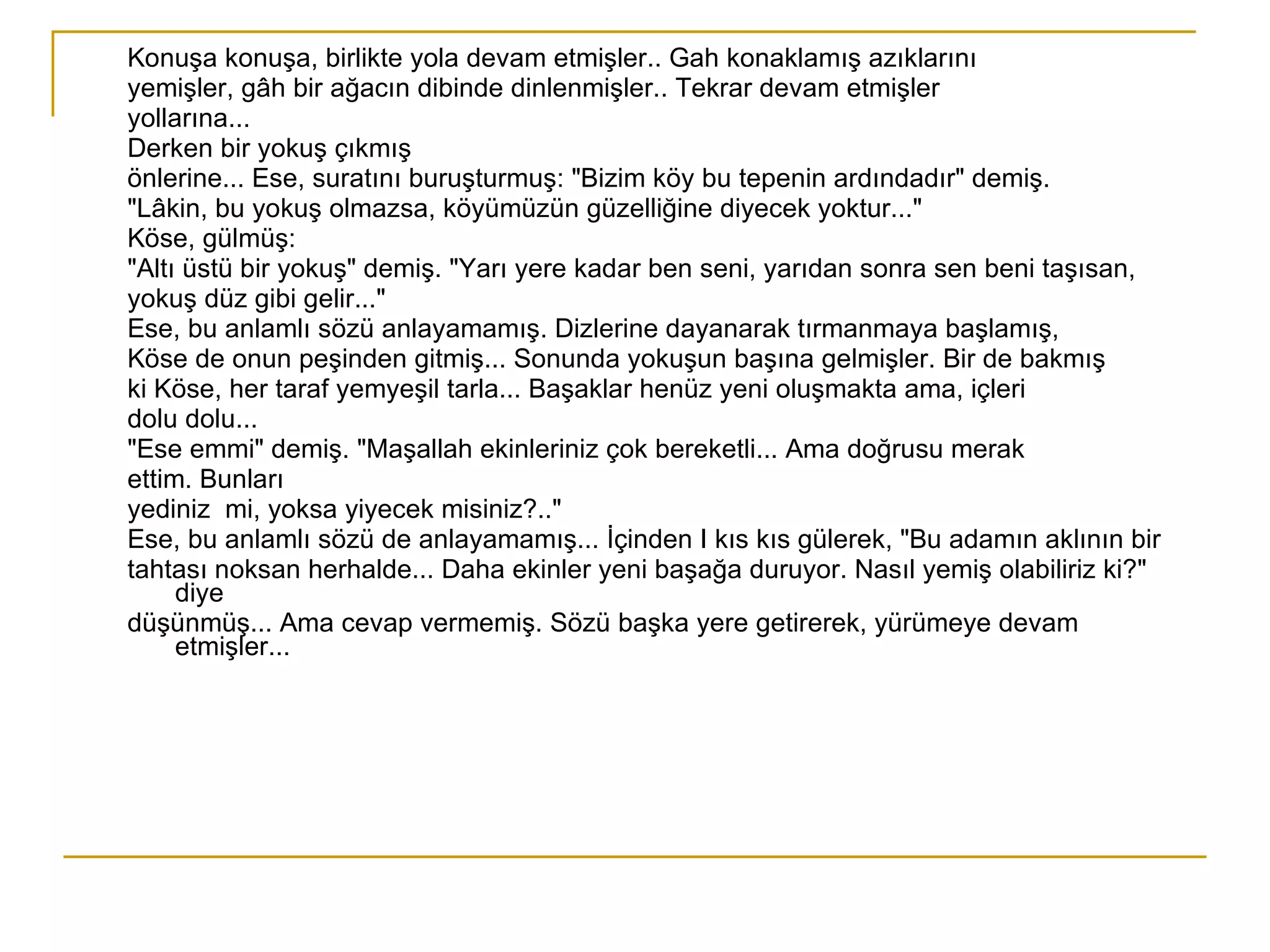 Konuşa konuşa, birlikte yola devam etmişler.. Gah konaklamış azıklarını  yemişler, gâh bir ağacın dibinde dinlenmişler.. Tekrar devam etmişler  yollarına... Derken bir yokuş çıkmış önlerine... Ese, suratını buruşturmuş: "Bizim köy bu tepenin ardındadır" demiş. "Lâkin, bu yokuş olmazsa, köyümüzün güzelliğine diyecek yoktur..." Köse, gülmüş: "Altı üstü bir yokuş" demiş. "Yarı yere kadar ben seni, yarıdan sonra sen beni taşısan, yokuş düz gibi gelir..." Ese, bu anlamlı sözü anlayamamış. Dizlerine dayanarak tırmanmaya başlamış, Köse de onun peşinden gitmiş... Sonunda yokuşun başına gelmişler. Bir de bakmış ki Köse, her taraf yemyeşil tarla... Başaklar henüz yeni oluşmakta ama, içleri dolu dolu... "Ese emmi" demiş. "Maşallah ekinleriniz çok bereketli... Ama doğrusu merak ettim. Bunları yediniz  mi, yoksa yiyecek misiniz?.." Ese, bu anlamlı sözü de anlayamamış... İçinden I kıs kıs gülerek, "Bu adamın aklının bir tahtası noksan herhalde... Daha ekinler yeni başağa duruyor. Nasıl yemiş olabiliriz ki?" diye düşünmüş... Ama cevap vermemiş. Sözü başka yere getirerek, yürümeye devam etmişler... 
