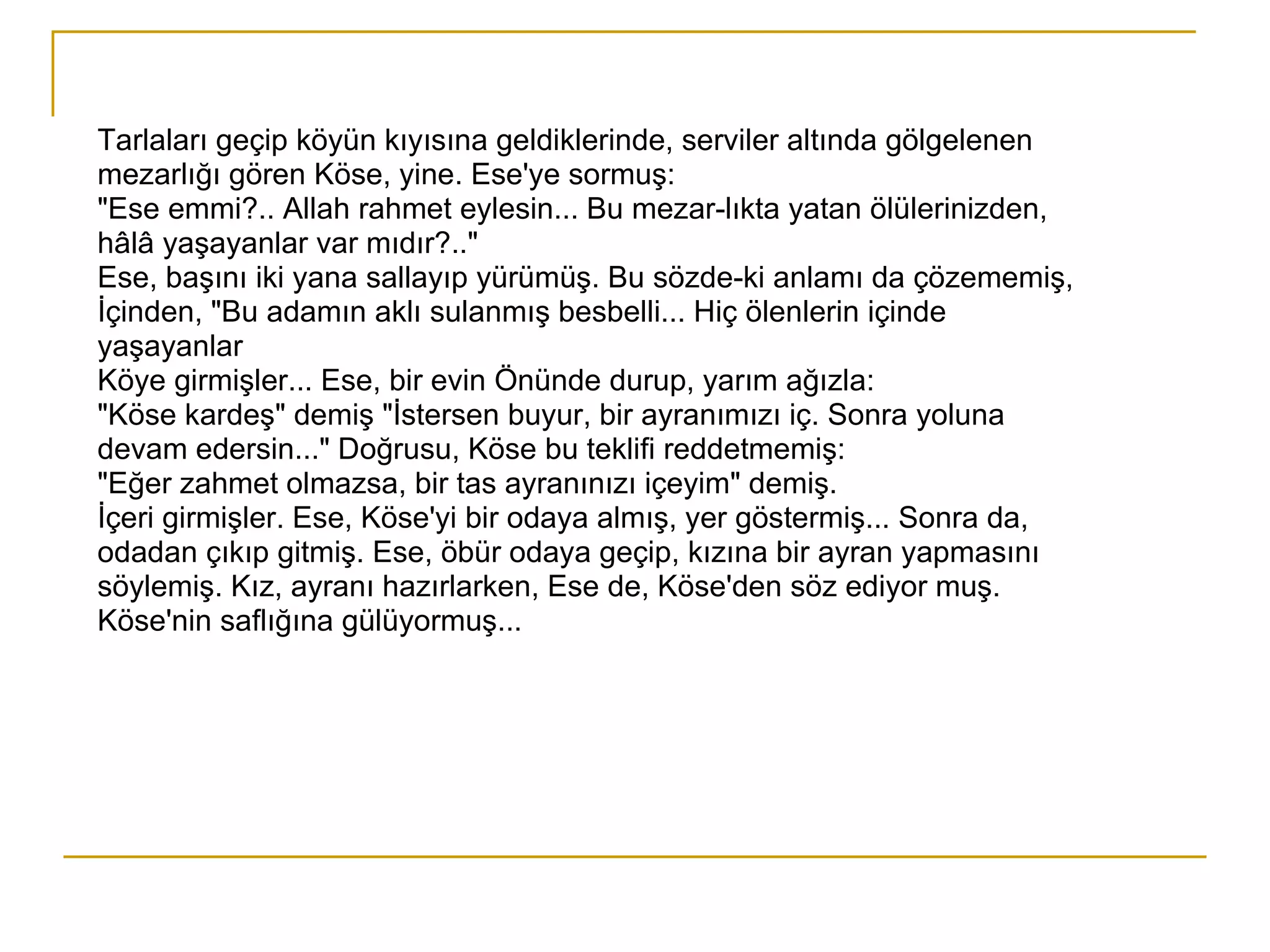 Tarlaları geçip köyün kıyısına geldiklerinde, serviler altında gölgelenen mezarlığı gören Köse, yine. Ese'ye sormuş: "Ese emmi?.. Allah rahmet eylesin... Bu mezar­lıkta yatan ölülerinizden, hâlâ yaşayanlar var mıdır?.." Ese, başını iki yana sallayıp yürümüş. Bu sözde­ki anlamı da çözememiş, İçinden, "Bu adamın aklı sulanmış besbelli... Hiç ölenlerin içinde yaşayanlar Köye girmişler... Ese, bir evin Önünde durup, yarım ağızla: "Köse kardeş" demiş "İstersen buyur, bir ayranımızı iç. Sonra yoluna devam edersin..." Doğrusu, Köse bu teklifi reddetmemiş: "Eğer zahmet olmazsa, bir tas ayranınızı içeyim" demiş. İçeri girmişler. Ese, Köse'yi bir odaya almış, yer göstermiş... Sonra da, odadan çıkıp gitmiş. Ese, öbür odaya geçip, kızına bir ayran yapmasını söylemiş. Kız, ayranı hazırlarken, Ese de, Köse'den söz ediyor muş. Köse'nin saflığına gülüyormuş... 