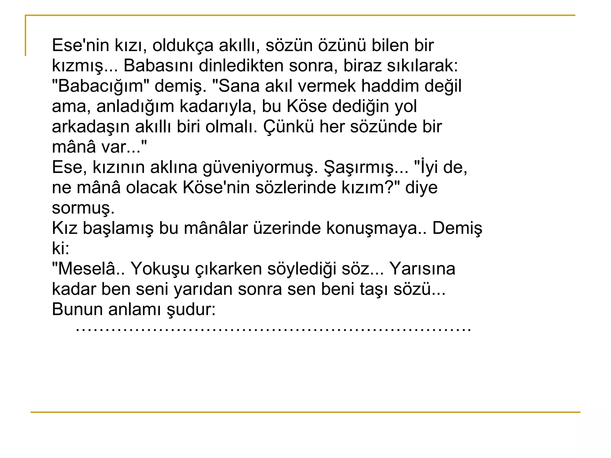 Ese'nin kızı, oldukça akıllı, sözün özünü bilen bir kızmış... Babasını dinledikten sonra, biraz sıkılarak: "Babacığım" demiş. "Sana akıl vermek haddim değil ama, anladığım kadarıyla, bu Köse dediğin yol arkadaşın akıllı biri olmalı. Çünkü her sözünde bir mânâ var..." Ese, kızının aklına güveniyormuş. Şaşırmış... "İyi de, ne mânâ olacak Köse'nin sözlerinde kızım?" diye sormuş. Kız başlamış bu mânâlar üzerinde konuşmaya.. Demiş ki: "Meselâ.. Yokuşu çıkarken söylediği söz... Yarısına kadar ben seni yarıdan sonra sen beni taşı sözü... Bunun anlamı şudur: …………………………………………………………. 