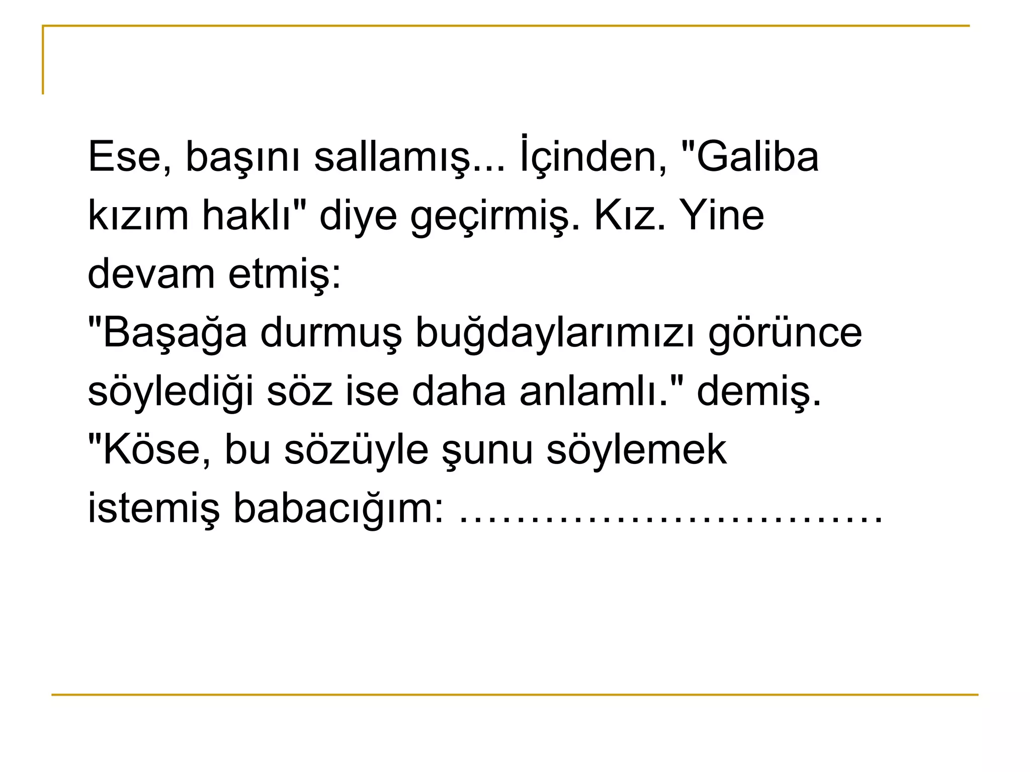 Ese, başını sallamış... İçinden, "Galiba kızım haklı" diye geçirmiş. Kız. Yine devam etmiş: "Başağa durmuş buğdaylarımızı görünce söylediği söz ise daha anlamlı." demiş. "Köse, bu sözüyle şunu söylemek istemiş babacığım: ………………………… 