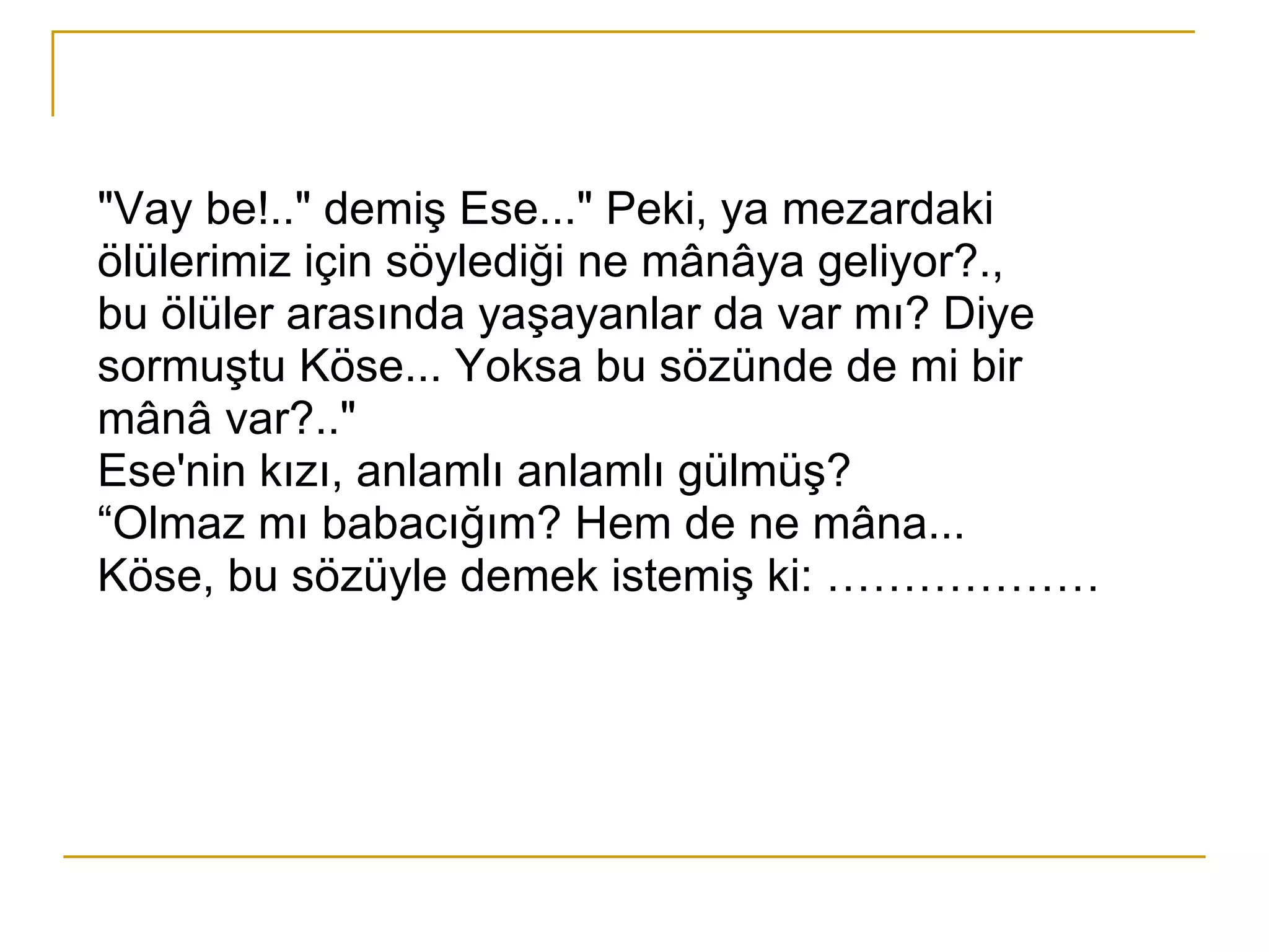 "Vay be!.." demiş Ese..." Peki, ya mezardaki ölülerimiz için söylediği ne mânâya geliyor?., bu ölüler arasında yaşayanlar da var mı? Diye sormuştu Köse... Yoksa bu sözünde de mi bir mânâ var?.." Ese'nin kızı, anlamlı anlamlı gülmüş? “ Olmaz mı babacığım? Hem de ne mâna... Köse, bu sözüyle demek istemiş ki: ………………  