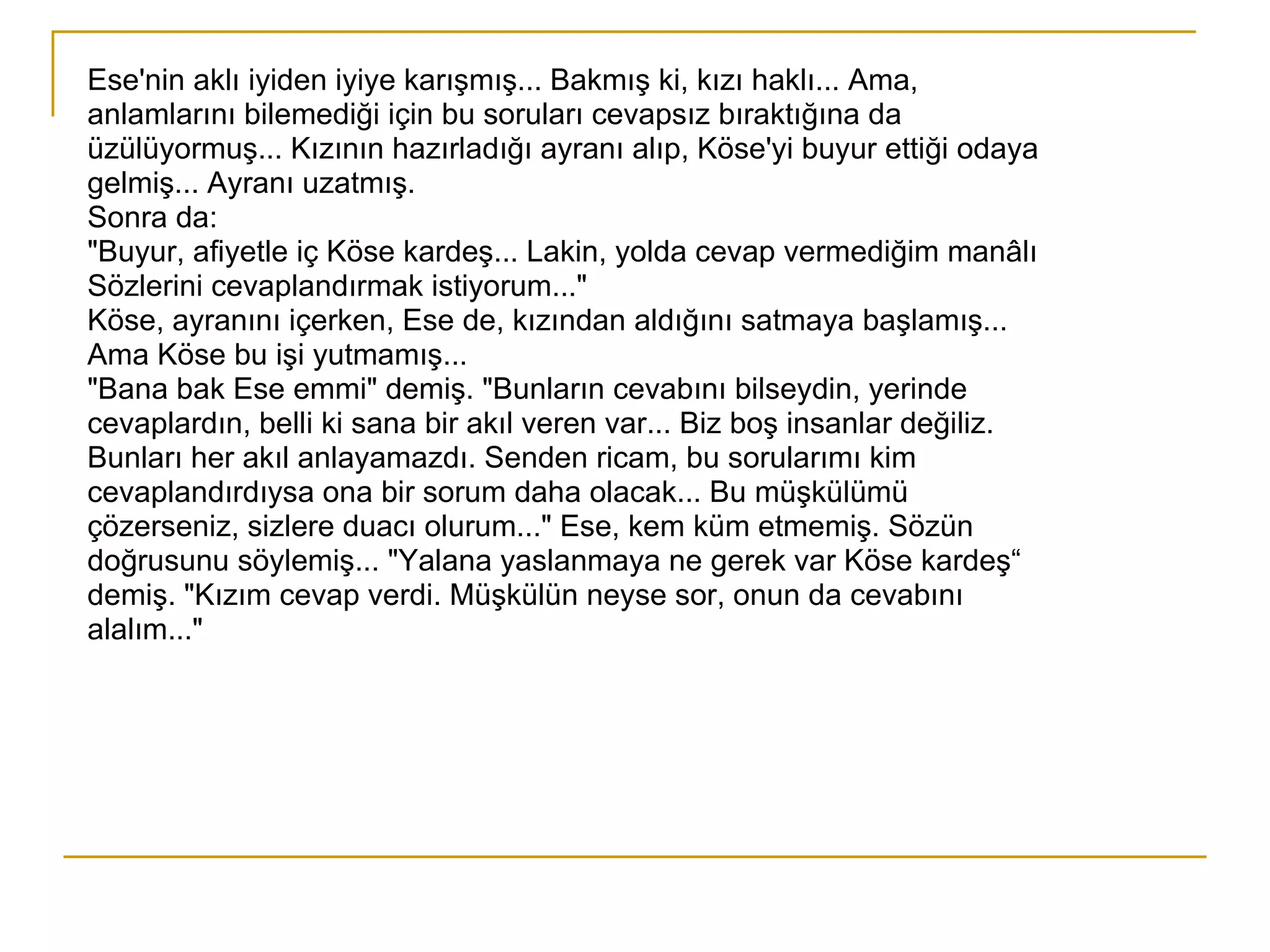 Ese'nin aklı iyiden iyiye karışmış... Bakmış ki, kızı haklı... Ama, anlamlarını bilemediği için bu soruları cevapsız bıraktığına da üzülüyormuş... Kızının hazırladığı ayranı alıp, Köse'yi buyur ettiği odaya gelmiş... Ayranı uzatmış. Sonra da: "Buyur, afiyetle iç Köse kardeş... Lakin, yolda cevap vermediğim manâlı Sözlerini cevaplandırmak istiyorum..." Köse, ayranını içerken, Ese de, kızından aldığını satmaya başlamış... Ama Köse bu işi yutmamış... "Bana bak Ese emmi" demiş. "Bunların cevabını bilseydin, yerinde  cevaplardın, belli ki sana bir akıl veren var... Biz boş insanlar değiliz. Bunları her akıl anlayamazdı. Senden ricam, bu sorularımı kim cevaplandırdıysa ona bir sorum daha olacak... Bu müşkülümü  çözerseniz, sizlere duacı olurum..." Ese, kem küm etmemiş. Sözün doğrusunu söylemiş... "Yalana yaslanmaya ne gerek var Köse kardeş“ demiş. "Kızım cevap verdi. Müşkülün neyse sor, onun da cevabını alalım..." 