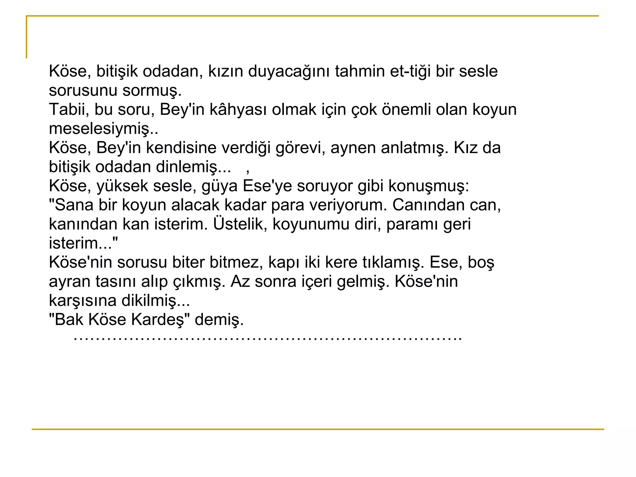 Köse, bitişik odadan, kızın duyacağını tahmin et­tiği bir sesle sorusunu sormuş. Tabii, bu soru, Bey'in kâhyası olmak için çok önemli olan koyun meselesiymiş.. Köse, Bey'in kendisine verdiği görevi, aynen anlatmış. Kız da bitişik odadan dinlemiş...  , Köse, yüksek sesle, güya Ese'ye soruyor gibi konuşmuş: "Sana bir koyun alacak kadar para veriyorum. Canından can, kanından kan isterim. Üstelik, koyunumu diri, paramı geri isterim..." Köse'nin sorusu biter bitmez, kapı iki kere tıklamış. Ese, boş ayran tasını alıp çıkmış. Az sonra içeri gelmiş. Köse'nin karşısına dikilmiş... "Bak Köse Kardeş" demiş. ……………………………………………………………. 