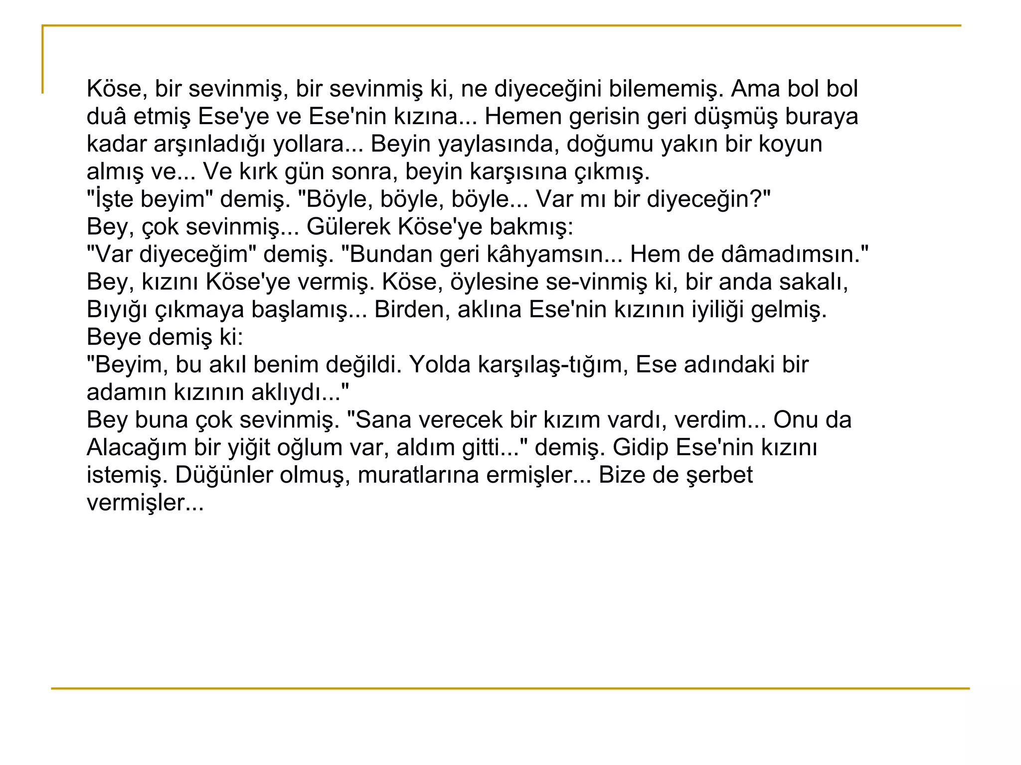 Köse, bir sevinmiş, bir sevinmiş ki, ne diyeceğini bilememiş. Ama bol bol duâ etmiş Ese'ye ve Ese'nin kızına... Hemen gerisin geri düşmüş buraya kadar arşınladığı yollara... Beyin yaylasında, doğumu yakın bir koyun almış ve... Ve kırk gün sonra, beyin karşısına çıkmış. "İşte beyim" demiş. "Böyle, böyle, böyle... Var mı bir diyeceğin?" Bey, çok sevinmiş... Gülerek Köse'ye bakmış: "Var diyeceğim" demiş. "Bundan geri kâhyamsın... Hem de dâmadımsın." Bey, kızını Köse'ye vermiş. Köse, öylesine se­vinmiş ki, bir anda sakalı, Bıyığı çıkmaya başlamış... Birden, aklına Ese'nin kızının iyiliği gelmiş. Beye demiş ki: "Beyim, bu akıl benim değildi. Yolda karşılaş­tığım, Ese adındaki bir adamın kızının aklıydı..." Bey buna çok sevinmiş. "Sana verecek bir kızım vardı, verdim... Onu da Alacağım bir yiğit oğlum var, aldım gitti..." demiş. Gidip Ese'nin kızını istemiş. Düğünler olmuş, muratlarına ermişler... Bize de şerbet vermişler... 