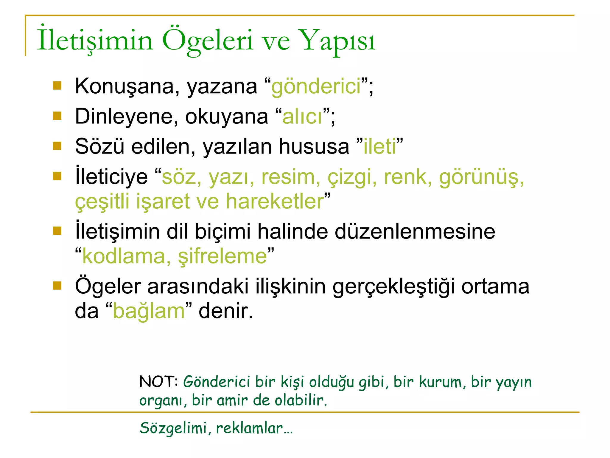 İletişimin Ögeleri ve Yapısı Konuşana, yazana “ gönderici ”; Dinleyene, okuyana “ alıcı ”; Sözü edilen, yazılan hususa ” ileti ” İleticiye “ söz, yazı, resim, çizgi, renk, görünüş, çeşitli işaret ve hareketler ” İletişimin dil biçimi halinde düzenlenmesine “ kodlama, şifreleme ” Ögeler arasındaki ilişkinin gerçekleştiği ortama da “ bağlam ” denir. NOT:  Gönderici bir kişi olduğu gibi, bir kurum, bir yayın organı, bir amir de olabilir. Sözgelimi, reklamlar… 