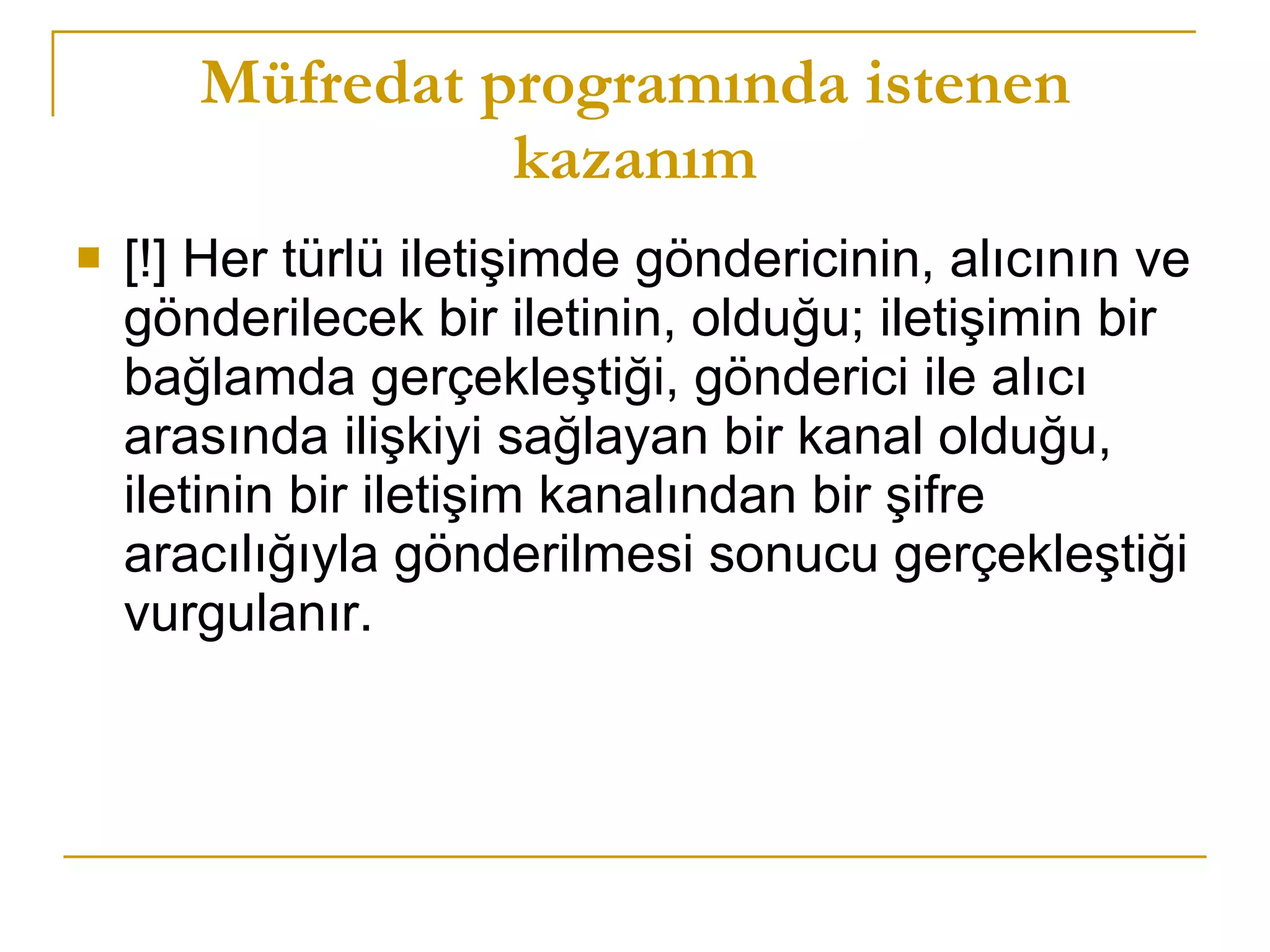 Müfredat programında istenen kazanım [!] Her türlü iletişimde göndericinin, alıcının ve gönderilecek bir iletinin, olduğu; iletişimin bir bağlamda gerçekleştiği, gönderici ile alıcı arasında ilişkiyi sağlayan bir kanal olduğu, iletinin bir iletişim kanalından bir şifre aracılığıyla gönderilmesi sonucu gerçekleştiği vurgulanır.  