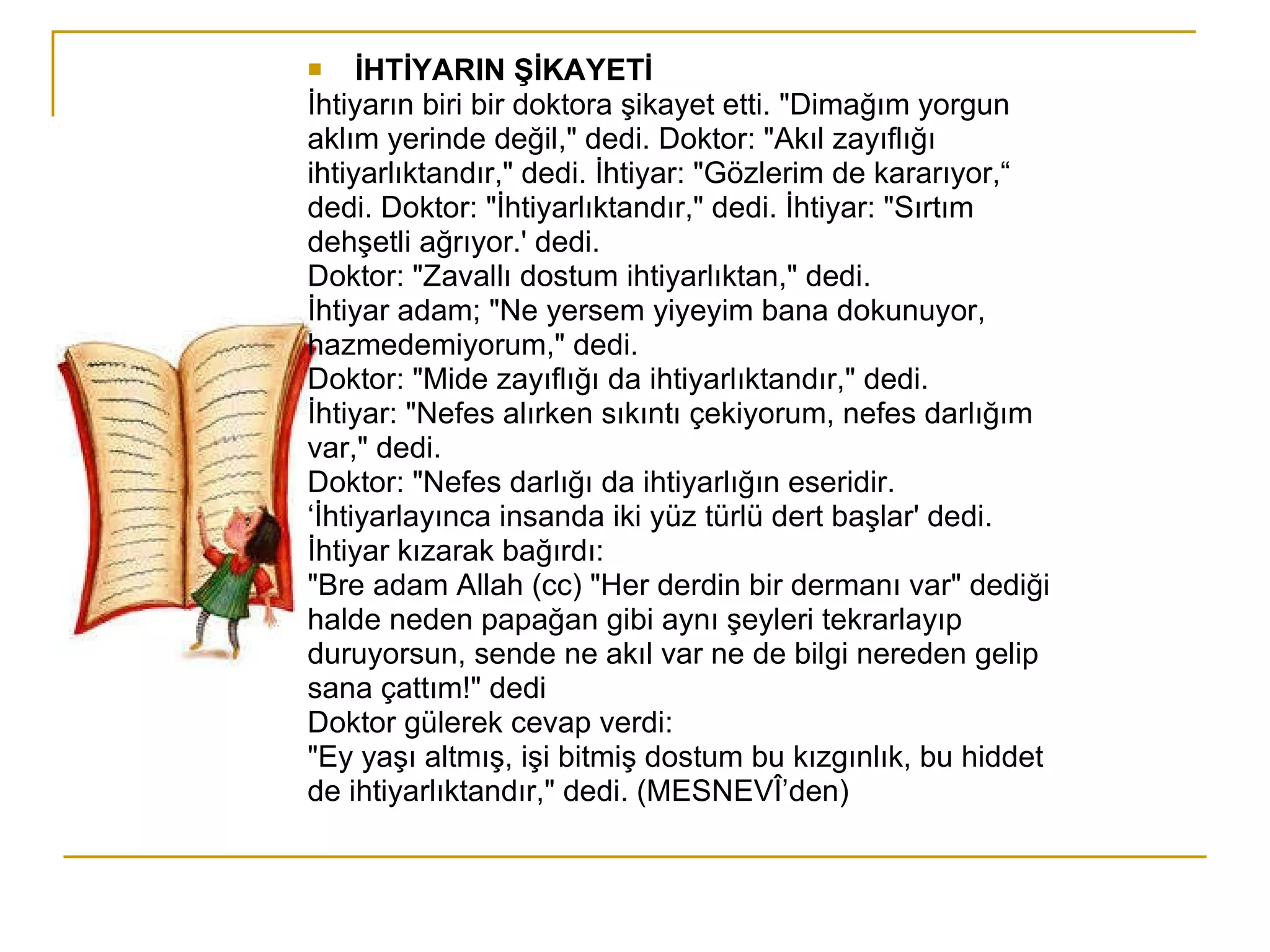 İHTİYARIN ŞİKAYETİ İhtiyarın biri bir doktora şikayet etti. "Dimağım yorgun aklım yerinde değil," dedi. Doktor: "Akıl zayıflığı ihtiyarlıktandır," dedi. İhtiyar: "Gözlerim de kararıyor,“ dedi. Doktor: "İhtiyarlıktandır," dedi. İhtiyar: "Sırtım dehşetli ağrıyor.' dedi. Doktor: "Zavallı dostum ihtiyarlıktan," dedi. İhtiyar adam; "Ne yersem yiyeyim bana dokunuyor, hazmedemiyorum," dedi. Doktor: "Mide zayıflığı da ihtiyarlıktandır," dedi. İhtiyar: "Nefes alırken sıkıntı çekiyorum, nefes darlığım var," dedi. Doktor: "Nefes darlığı da ihtiyarlığın eseridir. ‘ İhtiyarlayınca insanda iki yüz türlü dert başlar' dedi. İhtiyar kızarak bağırdı: "Bre adam Allah (cc) "Her derdin bir dermanı var" dediği halde neden papağan gibi aynı şeyleri tekrarlayıp duruyorsun, sende ne akıl var ne de bilgi nereden gelip sana çattım!" dedi Doktor gülerek cevap verdi: "Ey yaşı altmış, işi bitmiş dostum bu kızgınlık, bu hiddet de ihtiyarlıktandır," dedi. (MESNEVÎ’den) 
