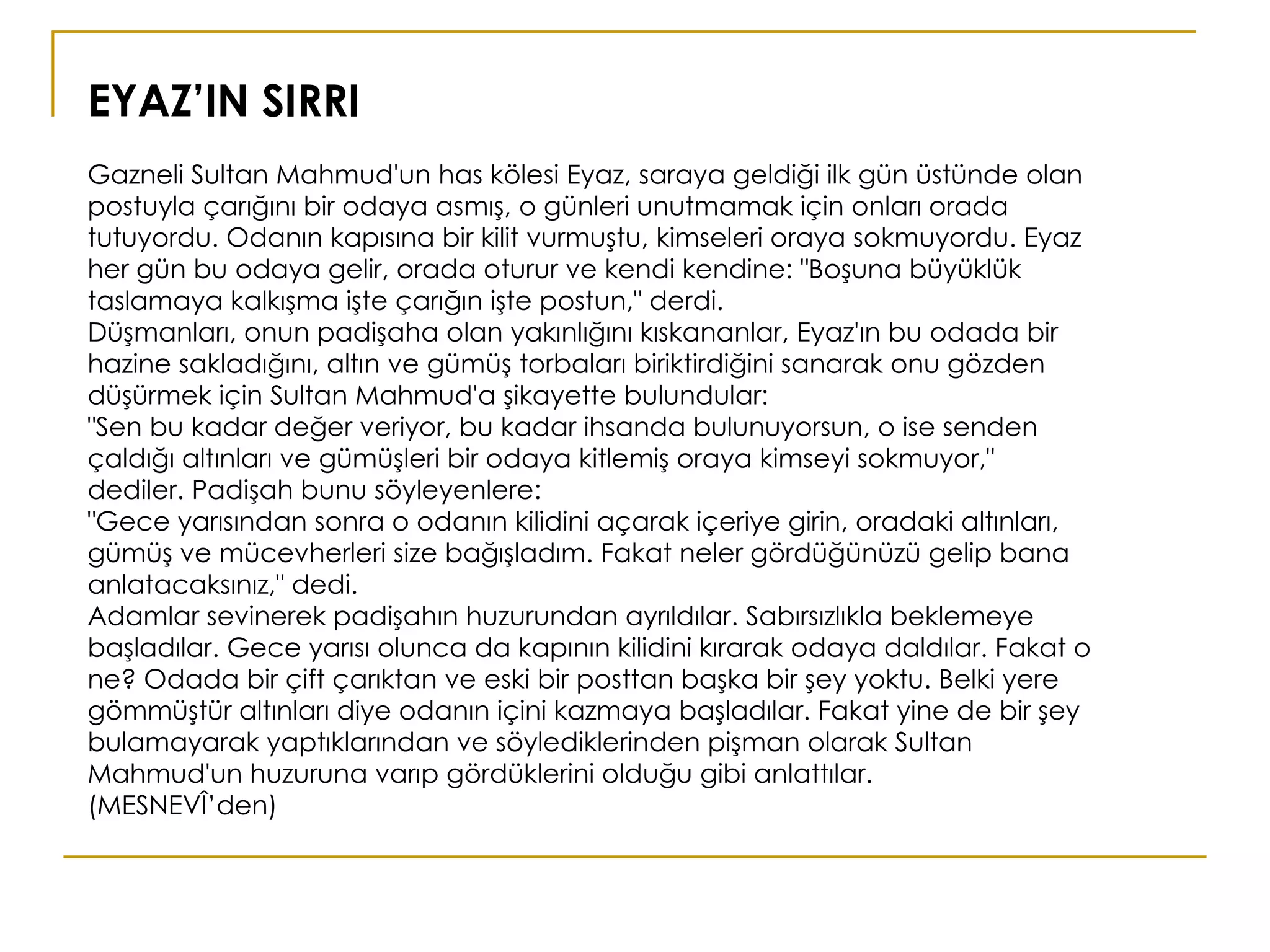 EYAZ’IN SIRRI Gazneli Sultan Mahmud'un has kölesi Eyaz, saraya geldiği ilk gün üstünde olan postuyla çarığını bir odaya asmış, o günleri unutmamak için onları orada tutuyordu. Odanın kapısına bir kilit vurmuştu, kimseleri oraya sokmuyordu. Eyaz her gün bu odaya gelir, orada oturur ve kendi kendine: "Boşuna büyüklük taslamaya kalkışma işte çarığın işte postun," derdi. Düşmanları, onun padişaha olan yakınlığını kıskananlar, Eyaz'ın bu odada bir hazine sakladığını, altın ve gümüş torbaları biriktirdiğini sanarak onu gözden düşürmek için Sultan Mahmud'a şikayette bulundular: "Sen bu kadar değer veriyor, bu kadar ihsanda bulunuyorsun, o ise senden çaldığı altınları ve gümüşleri bir odaya kitlemiş oraya kimseyi sokmuyor," dediler. Padişah bunu söyleyenlere: "Gece yarısından sonra o odanın kilidini açarak içeriye girin, oradaki altınları, gümüş ve mücevherleri size bağışladım. Fakat neler gördüğünüzü gelip bana anlatacaksınız," dedi. Adamlar sevinerek padişahın huzurundan ayrıldılar. Sabırsızlıkla beklemeye başladılar. Gece yarısı olunca da kapının kilidini kırarak odaya daldılar. Fakat o ne? Odada bir çift çarıktan ve eski bir posttan başka bir şey yoktu. Belki yere gömmüştür altınları diye odanın içini kazmaya başladılar. Fakat yine de bir şey bulamayarak yaptıklarından ve söylediklerinden pişman olarak Sultan Mahmud'un huzuruna varıp gördüklerini olduğu gibi anlattılar.  (MESNEVÎ’den) 