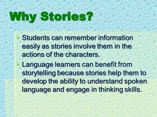 Why Stories?
▪ Students can remember information
easily as stories involve them in the
actions of the characters.
▪ Language learners can benefit from
storytelling because stories help them to
develop the ability to understand spoken
language and engage in thinking skills.
 