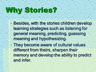 Why Stories?
▪ Besides, with the stories children develop
learning strategies such as listening for
general meaning, predicting, guessing
meaning and hypothesizing.
▪ They become aware of cultural values
different from theirs, sharpen their
memory and develop the ability to predict
and infer.
 