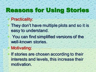 Reasons for Using Stories
▪ Practicality:
▪ They don’t have multiple plots and so it is
easy to understand.
▪ You can find simplified versions of the
well-known stories.
▪ Motivating:
▪ If stories are chosen according to their
interests and levels, this increase their
motivation.
 