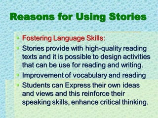 Reasons for Using Stories
▪ Fostering Language Skills:
▪ Stories provide with high-quality reading
texts and it is possible to design activities
that can be use for reading and writing.
▪ Improvement of vocabulary and reading
▪ Students can Express their own ideas
and views and this reinforce their
speaking skills, enhance critical thinking.
 