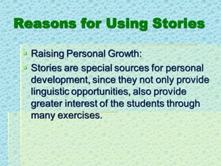 Reasons for Using Stories
▪ Raising Personal Growth:
▪ Stories are special sources for personal
development, since they not only provide
linguistic opportunities, also provide
greater interest of the students through
many exercises.
 