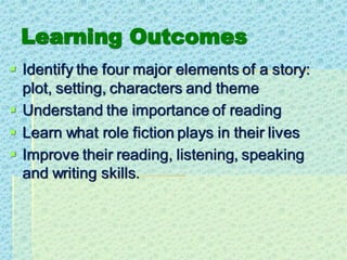 Learning Outcomes
▪ Identify the four major elements of a story:
plot, setting, characters and theme
▪ Understand the importance of reading
▪ Learn what role fiction plays in their lives
▪ Improve their reading, listening, speaking
and writing skills.
 
