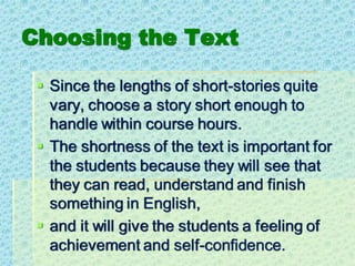 Choosing the Text
▪ Since the lengths of short-stories quite
vary, choose a story short enough to
handle within course hours.
▪ The shortness of the text is important for
the students because they will see that
they can read, understand and finish
something in English,
▪ and it will give the students a feeling of
achievement and self-confidence.
 