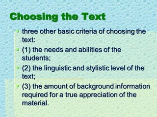 Choosing the Text
▪ three other basic criteria of choosing the
text:
▪ (1) the needs and abilities of the
students;
▪ (2) the linguistic and stylistic level of the
text;
▪ (3) the amount of background information
required for a true appreciation of the
material.
 