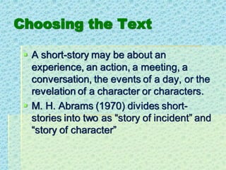 Choosing the Text
▪ A short-story may be about an
experience, an action, a meeting, a
conversation, the events of a day, or the
revelation of a character or characters.
▪ M. H. Abrams (1970) divides short-
stories into two as “story of incident” and
“story of character”
 