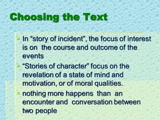 Choosing the Text
▪ In “story of incident”, the focus of interest
is on the course and outcome of the
events
▪ “Stories of character” focus on the
revelation of a state of mind and
motivation, or of moral qualities.
▪ nothing more happens than an
encounter and conversation between
two people
 