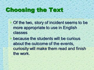 Choosing the Text
▪ Of the two, story of incident seems to be
more appropriate to use in English
classes
▪ because the students will be curious
about the outcome of the events,
curiosity will make them read and finish
the work.
 