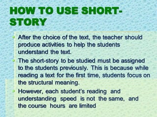 HOW TO USE SHORT-
STORY
▪ After the choice of the text, the teacher should
produce activities to help the students
understand the text.
▪ The short-story to be studied must be assigned
to the students previously. This is because while
reading a text for the first time, students focus on
the structural meaning.
▪ However, each student’s reading and
understanding speed is not the same, and
the course hours are limited
 