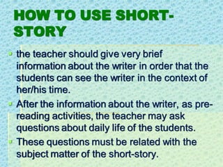 HOW TO USE SHORT-
STORY
▪ the teacher should give very brief
information about the writer in order that the
students can see the writer in the context of
her/his time.
▪ After the information about the writer, as pre-
reading activities, the teacher may ask
questions about daily life of the students.
▪ These questions must be related with the
subject matter of the short-story.
 