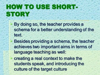 HOW TO USE SHORT-
STORY
▪ By doing so, the teacher provides a
schema for a better understanding of the
text.
▪ Besides providing a schema, the teacher
achieves two important aims in terms of
language teaching as well:
▪ creating a real context to make the
students speak, and introducing the
culture of the target culture
 