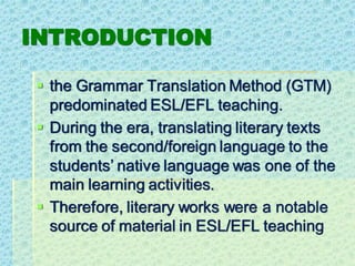 INTRODUCTION
▪ the Grammar Translation Method (GTM)
predominated ESL/EFL teaching.
▪ During the era, translating literary texts
from the second/foreign language to the
students’ native language was one of the
main learning activities.
▪ Therefore, literary works were a notable
source of material in ESL/EFL teaching
 