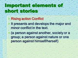Important elements of
short stories
▪ Rising action Conflict
▪ It presents and develops the major and
minor conflict in the text.
▪ (a person against another, society or a
group; a person against nature or one
person against himself/herself)
 