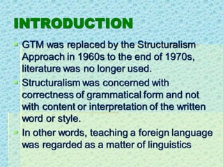 INTRODUCTION
▪ GTM was replaced by the Structuralism
Approach in 1960s to the end of 1970s,
literature was no longer used.
▪ Structuralism was concerned with
correctness of grammatical form and not
with content or interpretation of the written
word or style.
▪ In other words, teaching a foreign language
was regarded as a matter of linguistics
 