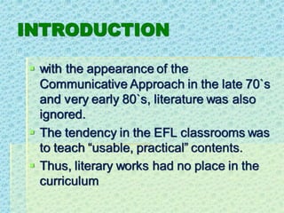 INTRODUCTION
▪ with the appearance of the
Communicative Approach in the late 70`s
and very early 80`s, literature was also
ignored.
▪ The tendency in the EFL classrooms was
to teach “usable, practical” contents.
▪ Thus, literary works had no place in the
curriculum
 