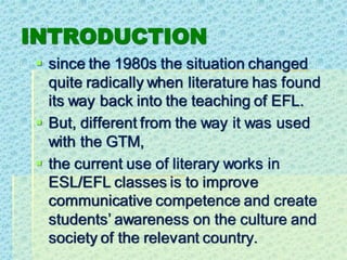 INTRODUCTION
▪ since the 1980s the situation changed
quite radically when literature has found
its way back into the teaching of EFL.
▪ But, different from the way it was used
with the GTM,
▪ the current use of literary works in
ESL/EFL classes is to improve
communicative competence and create
students’ awareness on the culture and
society of the relevant country.
 