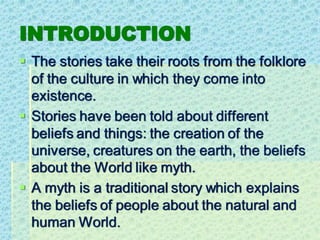 INTRODUCTION
▪ The stories take their roots from the folklore
of the culture in which they come into
existence.
▪ Stories have been told about different
beliefs and things: the creation of the
universe, creatures on the earth, the beliefs
about the World like myth.
▪ A myth is a traditional story which explains
the beliefs of people about the natural and
human World.
 