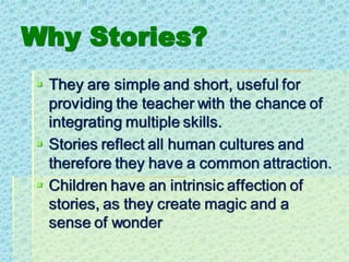 Why Stories?
▪ They are simple and short, useful for
providing the teacher with the chance of
integrating multiple skills.
▪ Stories reflect all human cultures and
therefore they have a common attraction.
▪ Children have an intrinsic affection of
stories, as they create magic and a
sense of wonder
 