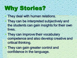 Why Stories?
▪ They deal with human relations.
▪ They can be interpreted subjectively and
the students can gain insights for their own
lives.
▪ They can improve their vocabulary
competence and also develop creative and
critical thinking.
▪ They can gain greater control and
confidence in the language.
 