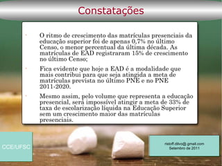 Constatações

      •    O ritmo de crescimento das matrículas presenciais da
           educação superior foi de apenas 0,7% no último
           Censo, o menor percentual da última década. As
           matrículas de EAD registraram 15% de crescimento
           no último Censo;
      •    Fica evidente que hoje a EAD é a modalidade que
           mais contribui para que seja atingida a meta de
           matrículas prevista no último PNE e no PNE
           2011-2020.
      •    Mesmo assim, pelo volume que representa a educação
           presencial, será impossível atingir a meta de 33% de
           taxa de escolarização líquida na Educação Superior
           sem um crescimento maior das matrículas
           presenciais.


                                                     ristoff.dilvo@.gmail.com
CCE/UFSC                                                 Setembro de 2011
 