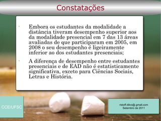 Constatações

      •    Embora os estudantes da modalidade a
           distância tiveram desempenho superior aos
           da modalidade presencial em 7 das 13 áreas
           avaliadas de que participaram em 2005, em
           2008 o seu desempenho é ligeiramente
           inferior ao dos estudantes presenciais;
      •    A diferença de desempenho entre estudantes
           presenciais e de EAD não é estatisticamente
           significativa, exceto para Ciências Sociais,
           Letras e História.




                                              ristoff.dilvo@.gmail.com
CCE/UFSC                                          Setembro de 2011
 